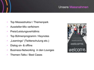 Unsere Massnahmen



•   Top Messestruktur / Themenpark
•   Aussteller-Mix verfeinern
•   Preis/Leistungsverhältnis
•   Top Bühnenprogramm / Keynotes
•   „Learnings“ (T itt
     L    i   “ (Twitterschulung etc.)
                          h l     t )
•   Dialog on- & offline
•   Business-Networking
    Business Networking in den Lounges
•   Themen-Talks / Best Cases
 