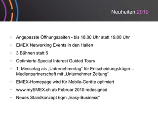 Neuheiten 2010



•   Angepasste Öffnungszeiten - bis 18.00 Uhr statt 19.00 Uhr
•   EMEX Networking Events in den Hallen
•   3 Bühnen statt 5
•   Optimierte Special Interest Guided Tours
•   1. Messetag als „Unternehmertag“ fü E t h id
    1 M     t    l U t       h   t “ für Entscheidungsträger –
                                                      tä
    Medienpartnerschaft mit „Unternehmer Zeitung“
•   EMEX-Homepage wird für Mobile-Geräte optimiert
•   www.myEMEX.ch ab Februar 2010 redesigned
•   Neues Standkonzept 6qm „Easy-Business“
 