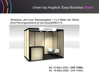 Unser top Angebot: Easy-Business Stand


Attraktives „all-in-one“ Messeangebot – 3 x 2 Meter inkl. Stand -
                                g
ohne Planungsaufwand an die SuisseEMEX‘10:




                                   Bis 15.März 2009 - CHF 3‘900.-
                                   Ab 16.März 2009 - CHF 4‘500.-
 