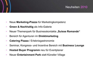 Neuheiten 2010



•   Neue Marketing-Piazza für Marketingkompetenz
•   Green & Nachhaltig als Info-Galerie
•   Neuer Themenpark für Businesskontakte „Suisse Romande“
•   Bereich für Agenturen im Direktmarketing
•   Catering Pi
    C t i    Piazza / Erlebnisgastronomie
                      El b i     t     i
•   Seminar, Kongress- und Incentive Bereich mit Business Lounge
•   Hosted Buyer Programm neu für Eventplaner
•   Neuer Entertainment Park statt Künstler Village
 