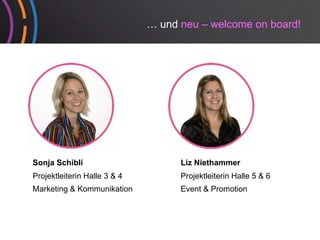 … und neu – welcome on board!




Sonja Schibli                       Liz Niethammer
Projektleiterin Halle 3 & 4         Projektleiterin Halle 5 & 6
Marketing & Kommunikation           Event & Promotion
 