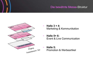 Die bewährte Messe-Struktur




•   Halle 3 + 4:
    Marketing & Kommunikation
             g

•   Halle 5+ 6:
    Event & Live Communication


•   Halle 5:
    Promotion & Werbeartikel
 