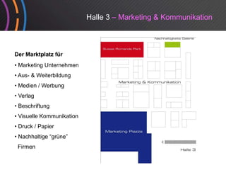 Halle 3 – Marketing & Kommunikation



Der Marktplatz für
• Marketing Unternehmen
• Aus- & Weiterbildung
• Medien / Werbung
• Verlag
• Beschriftung
• Visuelle Kommunikation
• Druck / Papier
• Nachhaltige “grüne”
 Firmen
 Fi
 