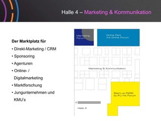 Halle 4 – Marketing & Kommunikation




Der Marktplatz für
• Direkt-Marketing / CRM
• Sponsoring
• Agenturen
•O
 Online- /
 Digitalmarketing
• Marktforschung
• Jungunternehmen und
 KMU’s
 