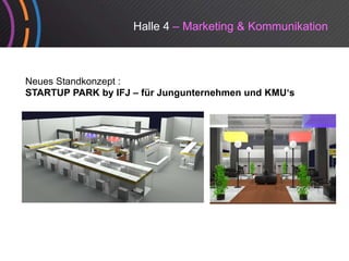 Halle 4 – Marketing & Kommunikation



Neues Standkonzept :
STARTUP PARK by IFJ – für Jungunternehmen und KMU‘s
 
