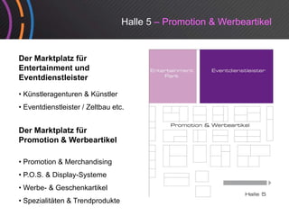 Halle 5 – Promotion & Werbeartikel


Der Marktplatz für
         p
Entertainment und
Eventdienstleister

• Kü tl
  Künstleragenturen & Kü tl
              t       Künstler
• Eventdienstleister / Zeltbau etc.


Der Marktplatz für
Promotion & Werbeartikel

• Promotion & Merchandising
• P.O.S. & Display-Systeme
•W b &G
 Werbe- Geschenkartikel
            h k ik l
• Spezialitäten & Trendprodukte
 
