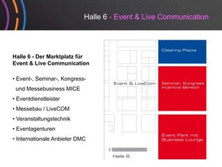 Halle 6 - Event & Live Communication




Halle 6 - Der Marktplatz für
Event & Live Communication

• Event-, Seminar-, Kongress-
 und Messebusiness MICE
• Eventdienstleister
• Messebau / LiveCOM
• Veranstaltungstechnik
• Eventagenturen
• Internationale Anbieter DMC
                                         Event Forum
                                         Event-Forum
 
