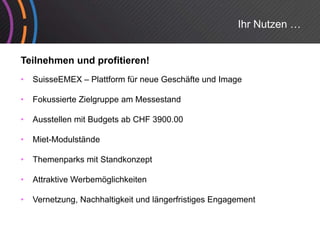 Ihr Nutzen …


Teilnehmen und profitieren!
•   SuisseEMEX – Plattform für neue Geschäfte und Image

•   Fokussierte Zielgruppe am Messestand
                    g pp

•   Ausstellen mit Budgets ab CHF 3900.00

•   Miet-Modulstände
    Mi t M d l tä d

•   Themenparks mit Standkonzept

•   Attraktive Werbemöglichkeiten

•   Vernetzung, Nachhaltigkeit und längerfristiges Engagement
 