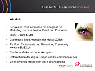 SuisseEMEX – In Kürze über uns


    Wir sind:


•   Schweizer B2B Fachmesse mit Kongress für
    Marketing, Kommunikation,
    Marketing Kommunikation Event und Promotion
•   Im 2010 zum 4. Mal
•   Gast esse de ugust de esse ü c
    Gastmesse Ende August in der Messe Zürich
•   Plattform für Kontakte und Networking Community
    www.myEMEX.ch
•   Etablierte Marke mit hoher Akzeptanz
•   Unternehmen der Wigra Gruppe und Celebrationpoint AG
•   Ein
    Ei motiviertes M
         ti i t Messeteam vier F t
                     t     i Festangestellte
                                      t llt
 