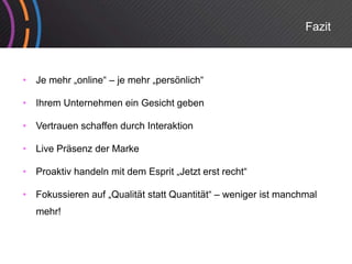 Fazit



•   Je mehr „online“ – je mehr „persönlich“

•   Ihrem Unternehmen ein Gesicht geben

•   Vertrauen schaffen durch Interaktion

•   Live Präsenz der Marke

•   Proaktiv handeln mit dem Esprit „Jetzt erst recht“

•   Fokussieren auf „Qualität statt Quantität“ – weniger ist manchmal
    mehr!
 