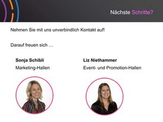 Nächste Schritte?


Nehmen Sie mit uns unverbindlich Kontakt auf!


Darauf freuen sich …


  Sonja Schibli                   Liz Niethammer
          g
  Marketing-Hallen                Event- und Promotion-Hallen
 
