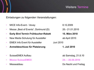 Weitere Termine


Einladungen zu folgenden Veranstaltungen:

•   MICE Info-Event - Vevey                        8.12.2009
•   Messe „Best of Events“, Dortmund (D)
                   Events ,                        20.
                                                   20.- 21.01.2010
•   Early Bird Termin Frühbucher-Rabatt            15. März 2010
•   New Media Schulung für Aussteller              ab April 2010
•   EMEX Info Event für Aussteller         Juni 2010
•   Anmeldeschluss für Platzierung                 1. Juli 2010


•   SuisseEMEX Aufbau                              ab Samstag, 21.8.10
•   Messe SuisseEMEX                               24. 26.08.2010
                                                   24 – 26 08 2010
•   Messeabbau                                     Do Nacht und Freitag
 