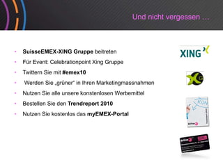 Und nicht vergessen …



•   SuisseEMEX-XING Gruppe beitreten
•   Für Event: Celebrationpoint Xing Gruppe
•   Twittern Sie mit #emex10
•   Werden Sie „grüner“ in Ihren Marketingmassnahmen
•   Nutzen Sie alle unsere konstenlosen Werbemittel
•   Bestellen Sie den Trendreport 2010
•   Nutzen Sie kostenlos das myEMEX-Portal
 