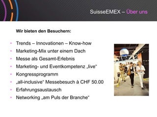 SuisseEMEX – Über uns


  Wir bieten den Besuchern:

• Trends – Innovationen – Know-how
• Marketing Mix unter einem Dach
  Marketing-Mix
• Messe als Gesamt-Erlebnis
• Marketing- und Eventkompetenz „live
                                 live“
• Kongressprogramm
• „all-inclusive“ Messebesuch à CHF 50.00
  „all inclusive
• Erfahrungsaustausch
• Networking „am Puls der Branche“
 