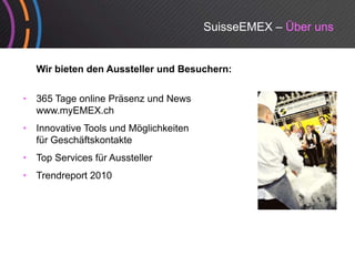 SuisseEMEX – Über uns


    Wir bieten den Aussteller und Besuchern:


•   365 Tage online Präsenz und News
    www.myEMEX.ch
          y
•   Innovative Tools und Möglichkeiten
    für Geschäftskontakte
•   Top Services für Aussteller
•   Trendreport 2010
 