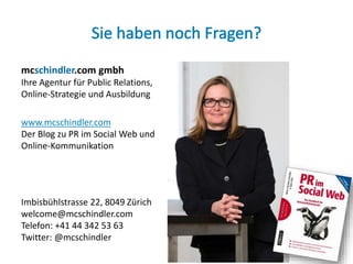 mcschindler.com gmbh
Ihre Agentur für Public Relations,
Online-Strategie und Ausbildung
www.mcschindler.com
Der Blog zu PR im Social Web und
Online-Kommunikation
Imbisbühlstrasse 22, 8049 Zürich
welcome@mcschindler.com
Telefon: +41 44 342 53 63
Twitter: @mcschindler
22
 