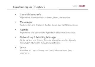Funktionen im Überblick 

 •   General Event‐Info
     Allgemeine Informationen zu Event, News, Hallenpläne

 •   Messenger
     Nachrichten und Chats mit Gästen die an der EMEX teilnehmen.

 •   Agenda
     Allgemeine und persönliche Agenda zu Sessions & Breakouts

 •   Networking & Meeting Manager
     Gäste suchen und finden, Termine abmachen und zu Agenda 
     hinzufügen (Nur wenn Networking aktiviert).

 •   Leads
     Kontakte als Lead erfassen und Lead‐Informationen dazu 
     speichern.
 