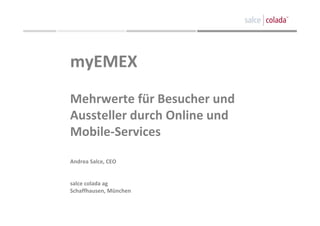 myEMEX
Mehrwerte für Besucher und 
Aussteller durch Online und 
Mobile‐Services

Andrea Salce, CEO


salce colada ag
Schaffhausen, München
 