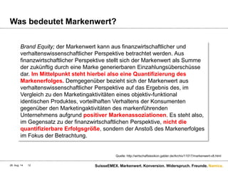 Namics.
Was bedeutet Markenwert?
28. Aug. 14 SuisseEMEX. Markenwert. Konversion. Widerspruch. Freunde.12
Quelle: http://wirtschaftslexikon.gabler.de/Archiv/11017/markenwert-v8.html
Brand Equity; der Markenwert kann aus finanzwirtschaftlicher und
verhaltenswissenschaftlicher Perspektive betrachtet werden. Aus
finanzwirtschaftlicher Perspektive stellt sich der Markenwert als Summe
der zukünftig durch eine Marke generierbaren Einzahlungsüberschüsse
dar. Im Mittelpunkt steht hierbei also eine Quantifizierung des
Markenerfolges. Demgegenüber bezieht sich der Markenwert aus
verhaltenswissenschaftlicher Perspektive auf das Ergebnis des, im
Vergleich zu den Marketingaktivitäten eines objektiv-funktional
identischen Produktes, vorteilhaften Verhaltens der Konsumenten
gegenüber den Marketingaktivitäten des markenführenden
Unternehmens aufgrund positiver Markenassoziationen. Es steht also,
im Gegensatz zu der finanzwirtschaftlichen Perspektive, nicht die
quantifizierbare Erfolgsgröße, sondern der Anstoß des Markenerfolges
im Fokus der Betrachtung.
 