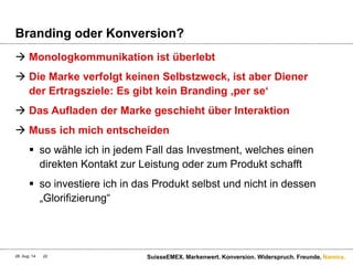 Namics.
Branding oder Konversion?
 Monologkommunikation ist überlebt
 Die Marke verfolgt keinen Selbstzweck, ist aber Diener
der Ertragsziele: Es gibt kein Branding ‚per se‘
 Das Aufladen der Marke geschieht über Interaktion
 Muss ich mich entscheiden
 so wähle ich in jedem Fall das Investment, welches einen
direkten Kontakt zur Leistung oder zum Produkt schafft
 so investiere ich in das Produkt selbst und nicht in dessen
„Glorifizierung“
28. Aug. 14 SuisseEMEX. Markenwert. Konversion. Widerspruch. Freunde.22
 