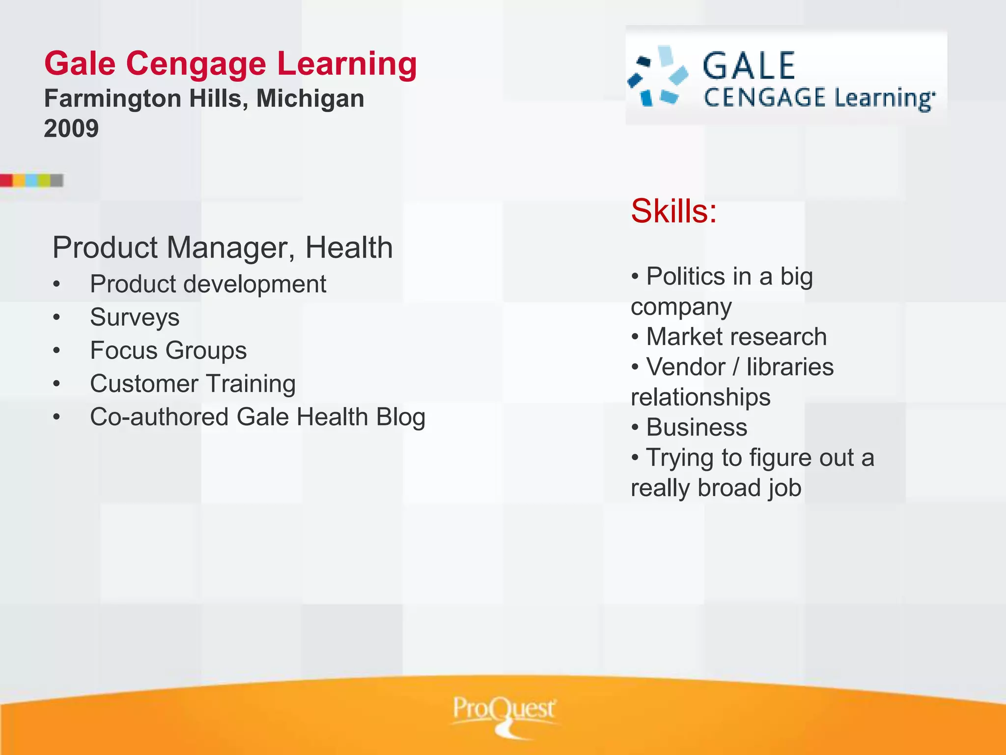 Gale Cengage Learning
Farmington Hills, Michigan
2009


                                   Skills:
Product Manager, Health
•   Product development            • Politics in a big
•   Surveys                        company
                                   • Market research
•   Focus Groups
                                   • Vendor / libraries
•   Customer Training
                                   relationships
•   Co-authored Gale Health Blog   • Business
                                   • Trying to figure out a
                                   really broad job
 