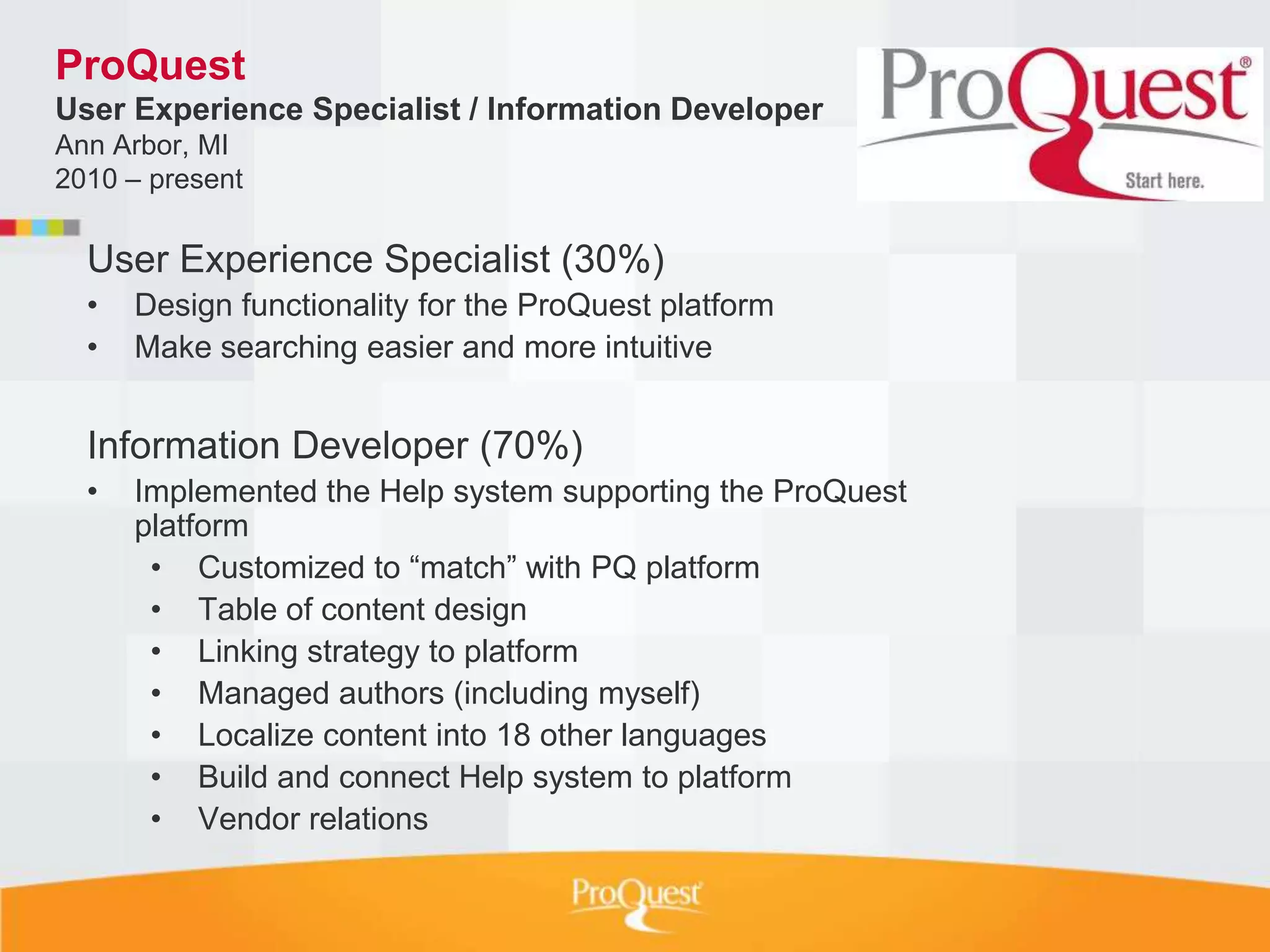 ProQuest
User Experience Specialist / Information Developer
Ann Arbor, MI
2010 – present

  User Experience Specialist (30%)
  •   Design functionality for the ProQuest platform
  •   Make searching easier and more intuitive


  Information Developer (70%)
  •   Implemented the Help system supporting the ProQuest
      platform
       • Customized to “match” with PQ platform
       • Table of content design
       • Linking strategy to platform
       • Managed authors (including myself)
       • Localize content into 18 other languages
       • Build and connect Help system to platform
       • Vendor relations
 