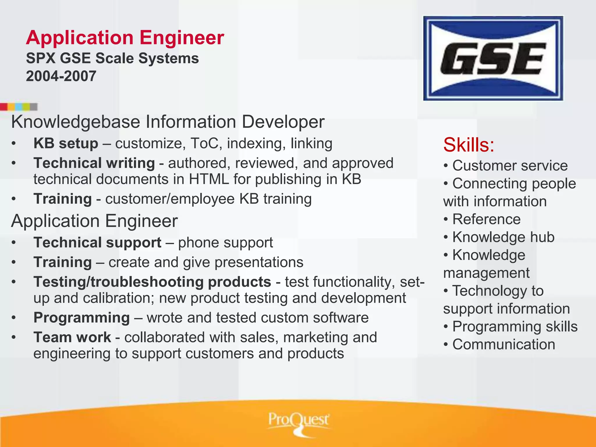 Application Engineer
    SPX GSE Scale Systems
    2004-2007


Knowledgebase Information Developer
•   KB setup – customize, ToC, indexing, linking                  Skills:
•   Technical writing - authored, reviewed, and approved          • Customer service
    technical documents in HTML for publishing in KB              • Connecting people
•   Training - customer/employee KB training                      with information
Application Engineer                                              • Reference
•   Technical support – phone support                             • Knowledge hub
•   Training – create and give presentations                      • Knowledge
                                                                  management
•   Testing/troubleshooting products - test functionality, set-
    up and calibration; new product testing and development       • Technology to
                                                                  support information
•   Programming – wrote and tested custom software
                                                                  • Programming skills
•   Team work - collaborated with sales, marketing and            • Communication
    engineering to support customers and products
 