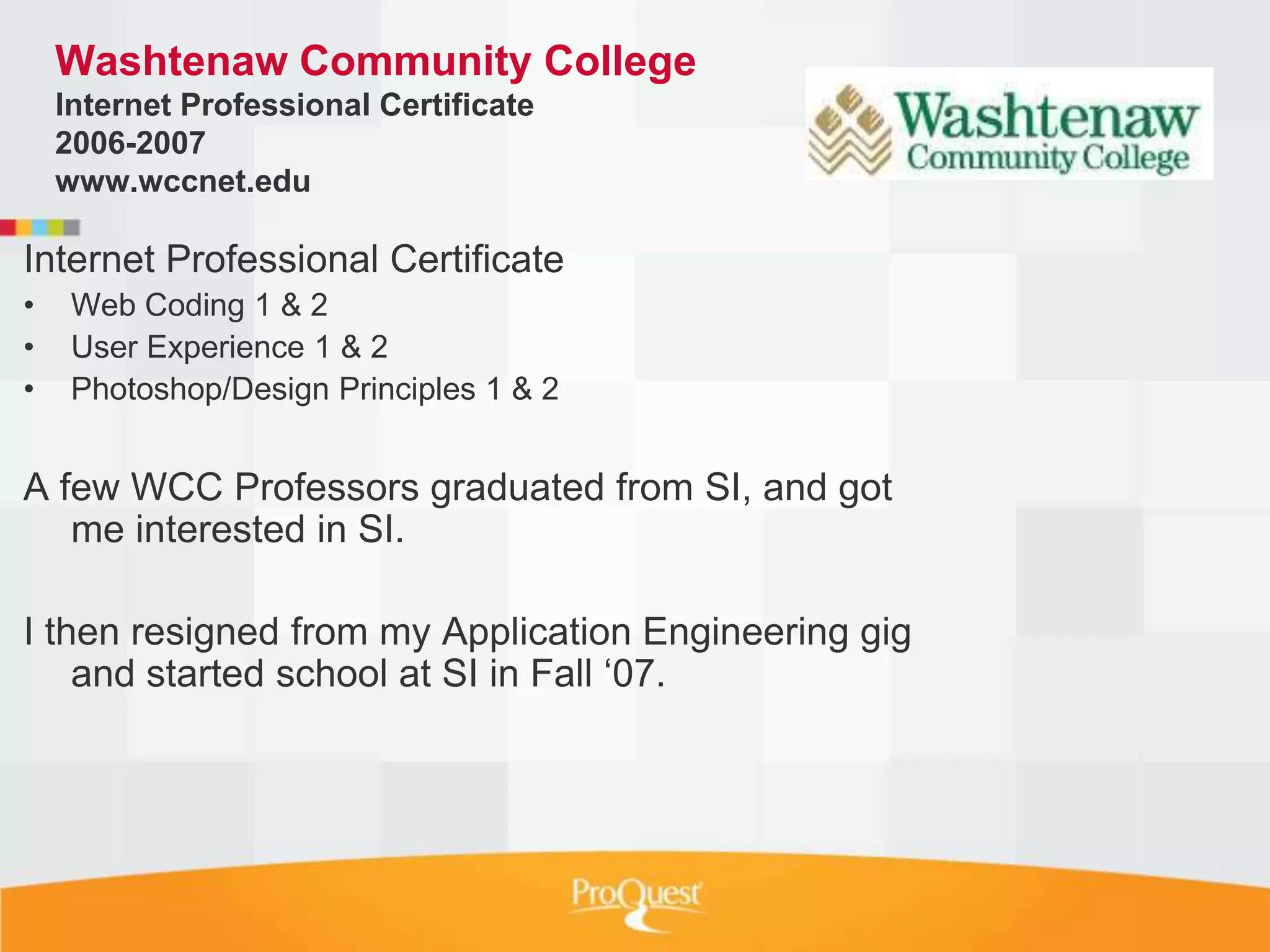 Washtenaw Community College
    Internet Professional Certificate
    2006-2007
    www.wccnet.edu

Internet Professional Certificate
•    Web Coding 1 & 2
•    User Experience 1 & 2
•    Photoshop/Design Principles 1 & 2


A few WCC Professors graduated from SI, and got
   me interested in SI.

I then resigned from my Application Engineering gig
    and started school at SI in Fall „07.
 