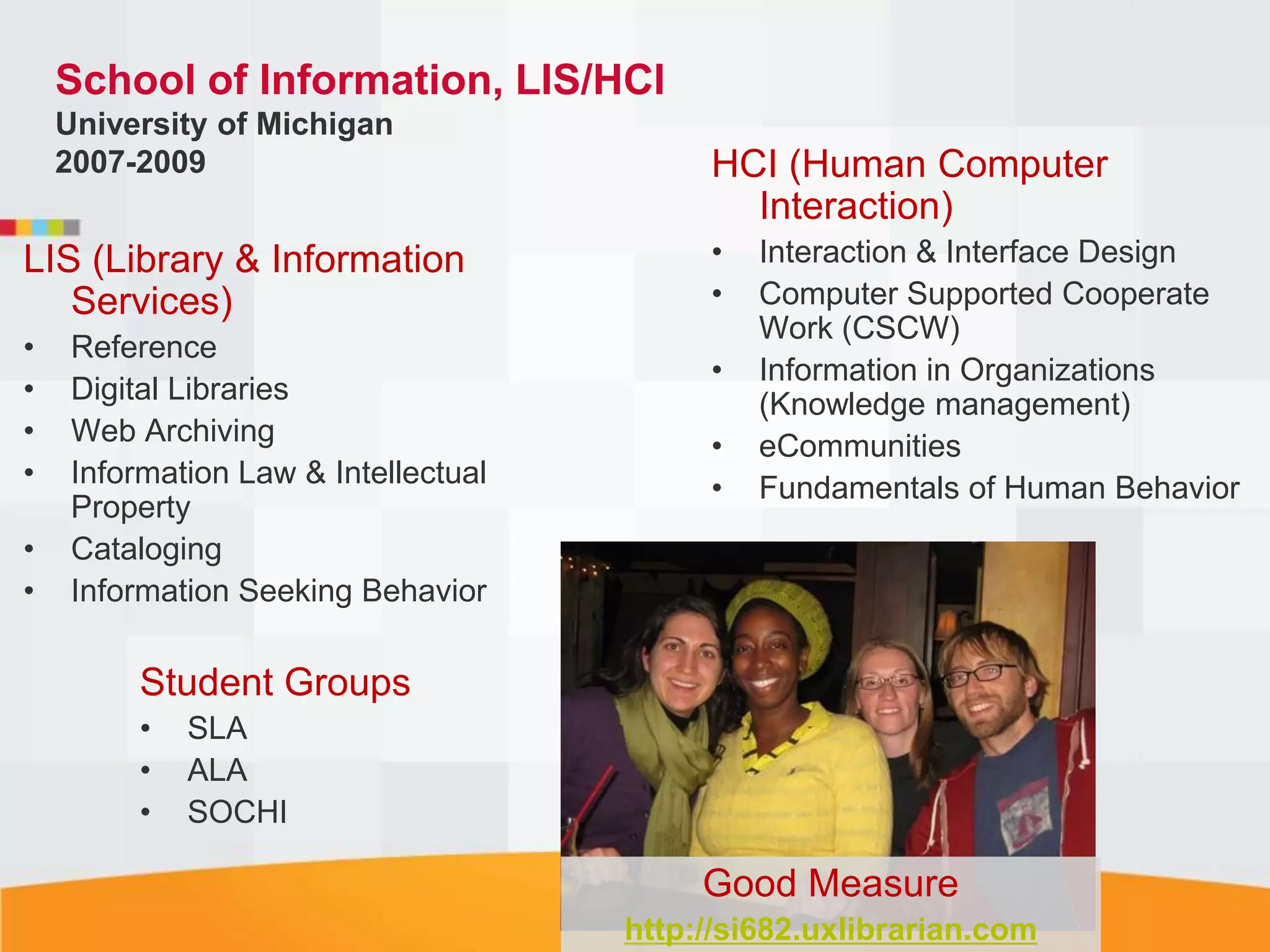 School of Information, LIS/HCI
    University of Michigan
    2007-2009                              HCI (Human Computer
                                             Interaction)
LIS (Library & Information                 •   Interaction & Interface Design
   Services)                               •   Computer Supported Cooperate
                                               Work (CSCW)
•    Reference
                                           •   Information in Organizations
•    Digital Libraries                         (Knowledge management)
•    Web Archiving                         •   eCommunities
•    Information Law & Intellectual        •   Fundamentals of Human Behavior
     Property
•    Cataloging
•    Information Seeking Behavior

         Student Groups
         •   SLA
         •   ALA
         •   SOCHI

                                           Good Measure
                                      http://si682.uxlibrarian.com
 