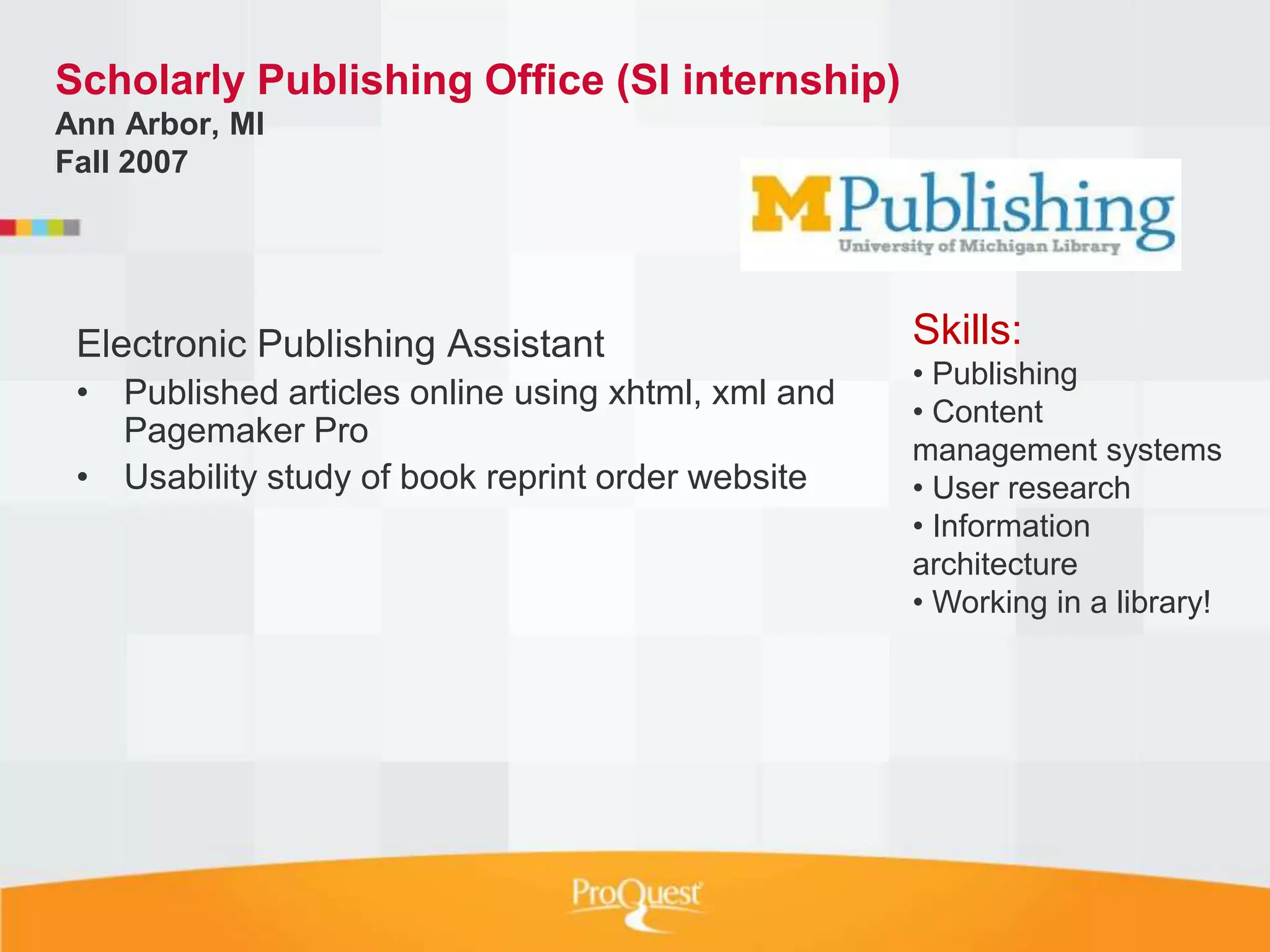 Scholarly Publishing Office (SI internship)
Ann Arbor, MI
Fall 2007




 Electronic Publishing Assistant                    Skills:
                                                    • Publishing
 • Published articles online using xhtml, xml and
                                                    • Content
   Pagemaker Pro
                                                    management systems
 • Usability study of book reprint order website    • User research
                                                    • Information
                                                    architecture
                                                    • Working in a library!
 