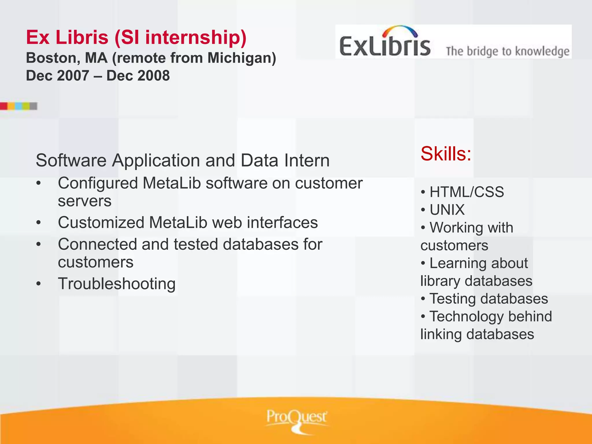 Ex Libris (SI internship)
Boston, MA (remote from Michigan)
Dec 2007 – Dec 2008




 Software Application and Data Intern        Skills:
 • Configured MetaLib software on customer
                                             • HTML/CSS
   servers
                                             • UNIX
 • Customized MetaLib web interfaces         • Working with
 • Connected and tested databases for        customers
   customers                                 • Learning about
 • Troubleshooting                           library databases
                                             • Testing databases
                                             • Technology behind
                                             linking databases
 