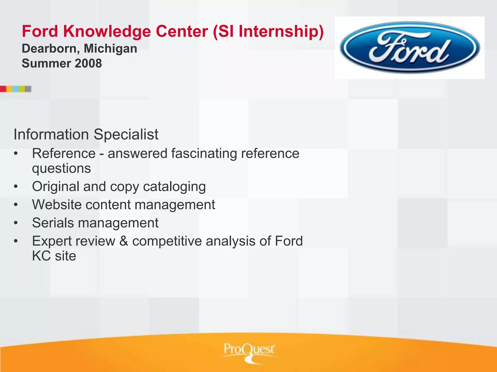 Ford Knowledge Center (SI Internship)
 Dearborn, Michigan
 Summer 2008




Information Specialist
• Reference - answered fascinating reference
  questions
• Original and copy cataloging
• Website content management
• Serials management
• Expert review & competitive analysis of Ford
  KC site
 