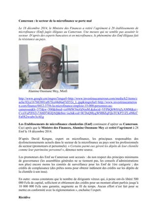 Cameroun : le secteur de la microfinance se porte mal
Le 18 décembre 2014, le Ministre des Finances a retiré l’agrément à 28 établissements de
microfinance (Emf) jugés illégaux au Cameroun. Une mesure qui ne semble pas assainir le
secteur. D’après des experts bancaires et en microfinance, le phénomène des Emf illégaux fait
la résistance au pays.
Alamine Ousmane Mey, Minfi
http://www.google.cm/imgres?imgurl=http://www.investiraucameroun.com/media/k2/items/c
ache/82ce1676b3801af67fce44d4ad7d352e_L.jpg&imgrefurl=http://www.investiraucamerou
n.com/finance/0412-3756-la-microfinance-emploie-15-000-personnes-au-
cameroun&h=375&w=500&tbnid=rzt9MW56cOjNmM:&docid=VFPhQbW0AZcAMM&ei=
CvziVaPJF62v7AbD74GQAQ&tbm=isch&ved=0CDsQMygWMBZqFQoTCKP21ZLs0McC
Fa0X2wodw3cAEg
Les Etablissements de microfinance clandestins (Emf) continuent d’opérer au Cameroun.
Ceci après que le Ministre des Finances, Alamine Ousmane Mey ait retiré l’agrément à 28
Emf le 18 décembre 2014.
D’après David Kengne, expert en microfinance, les principaux responsables des
dysfonctionnements actuels dans le secteur de la microfinance au pays sont les professionnels
du secteur (promoteurs et personnels). « Certains parmi eux gèrent les dépôts de leur clientèle
comme leur patrimoine personnel », dénonce notre source.
Les promoteurs des Emf au Cameroun sont accusés : du non respect des principes minimums
de gouvernance (les assemblées générales ne se tiennent pas, les conseils d’administrations
non plus) encore moins les comités de surveillance pour les Emf de 1ère catégorie ; des
crédits de complaisance (des prêtes noms pour obtenir indûment des crédits sur les dépôts de
la clientèle à son insu).
En outre: «nous constatons que le nombre de dirigeants véreux qui, à peine ont-ils libéré 500
000 Fcfa de capital, sollicitent et obtiennent des crédits pour un montant allant parfois jusqu’à
10 000 000 Fcfa sans garantie, augmente au fil du temps. Aucun effort n’est fait pour se
mettre en conformité avec la réglementation », enchaîne l’expert.
Récidive
 