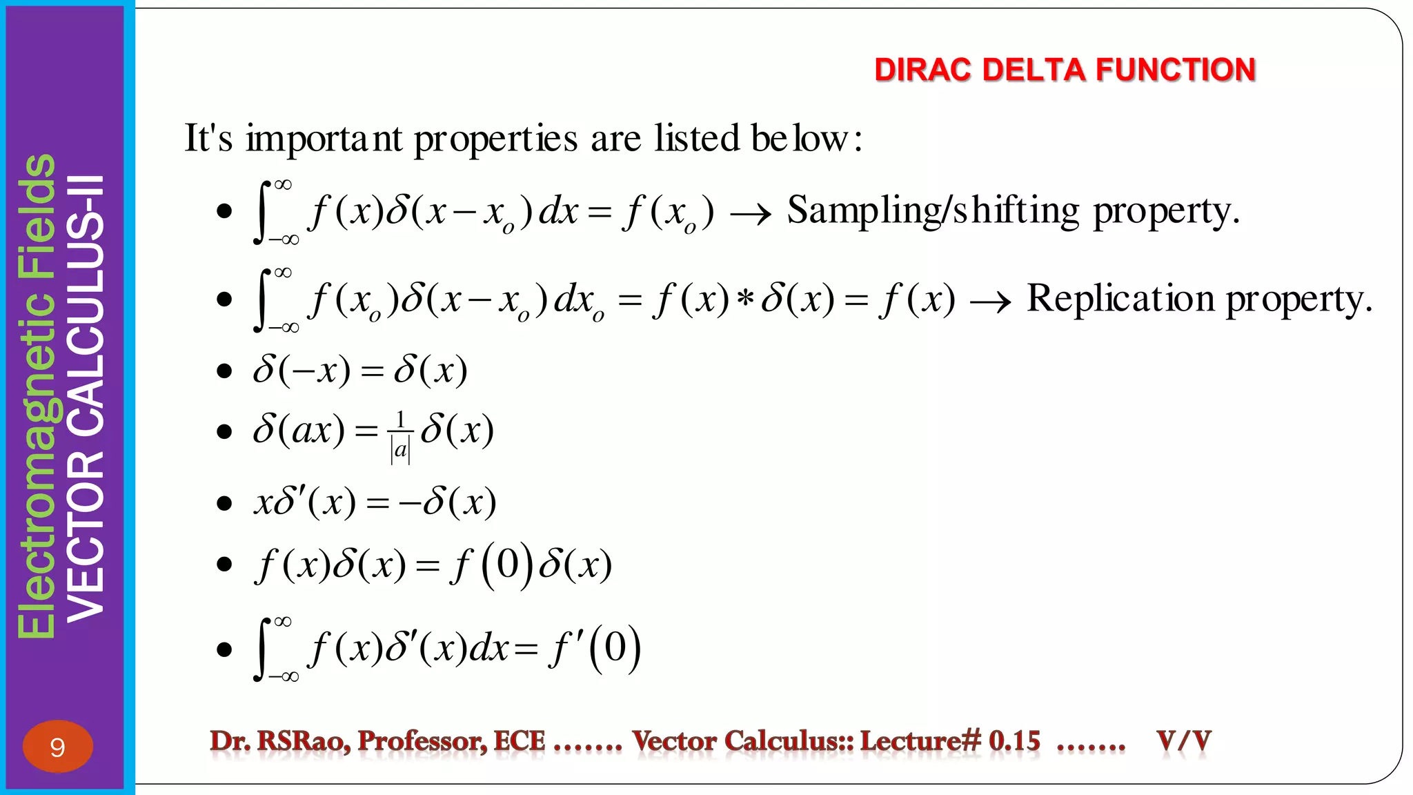 Electromagnetic
Fields
VECTOR
CALCULUS-II DIRAC DELTA FUNCTION
9
It's important properties are listed below:
 ( ) ( ) ( )
o o
f x x x dx f x



 
  Sampling/shifting property.
 ( ) ( ) ( ) ( ) ( )
o o o
f x x x dx f x x f x
 


   
  Replication property.
 ( ) ( )
x x
 
 
 1
( ) ( )
a
ax x
 

 ( ) ( )
x x x
 
  
  
( ) ( ) 0 ( )
f x x f x
 

  
( ) ( ) 0
f x x dx f



 


 