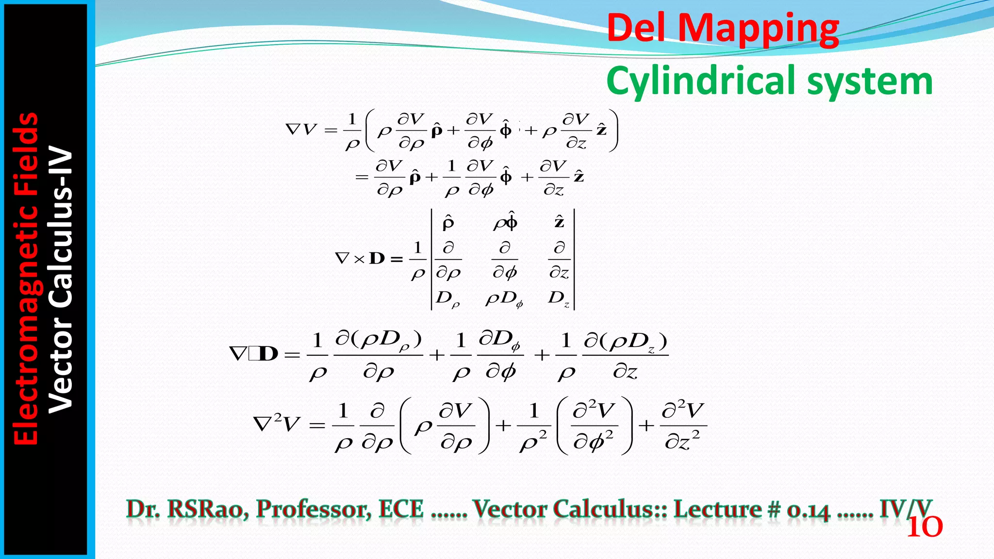 Del Mapping
Cylindrical system
1 ˆ
ˆ ˆ
V V
V   
  
 
  
   
 
  
 
ρ z
̂
1 ˆ
ˆ ˆ
V V

  
  
  
  
ρ z
̂
ˆ
ˆ ˆ
V
z
  
  
 
  
   
 
  
 
ρ z
ˆ
ˆ ˆ
V
z

  
  
  
  
ρ z
ˆ
ˆ ˆ
1
z
z
D D D
 

  

  
 
  
z
D =
 
( ) ( )
1 1 1 z
D D D
z
 
 
    
  
   
  
D
2 2
2
2 2 2
1 1
V V V
V
z

    
 
 
   
   
 
 
   
   
Electromagnetic
Fields
Vector
Calculus-IV
10
 