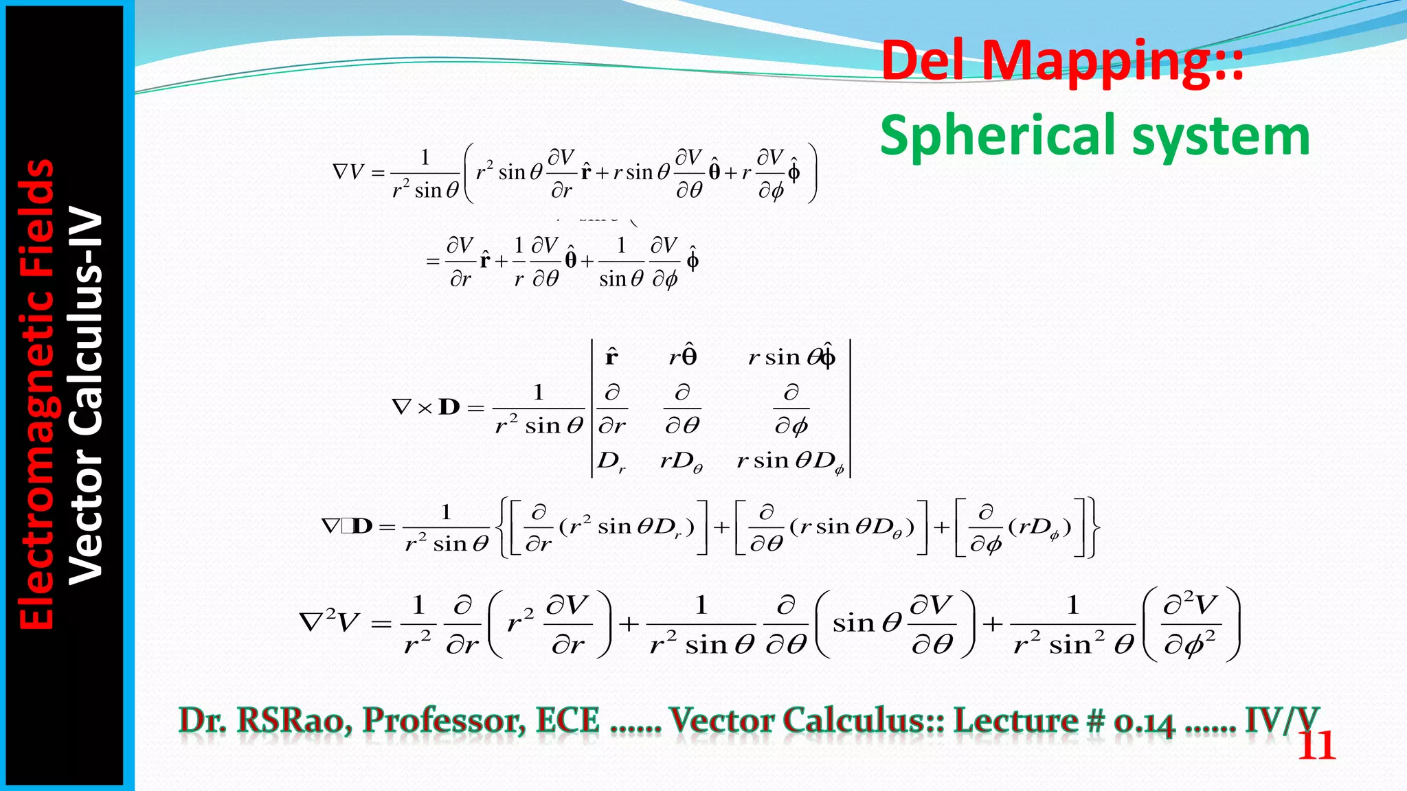 Del Mapping::
Spherical system
2
ˆ ˆ
ˆ sin
1
sin
sin
r
r r
r r
D rD r D
 

  

  
  
  
r
D
 
2
2
1
( sin ) ( sin ) ( )
sin
r
r D r D rD
r r
 
 
  
 
 
  
   
   
 
 
   
  
     
 
D
2
2 2
2 2 2 2 2
1 1 1
sin
sin sin
V V V
V r
r r r r r

    
 
    
   
     
   
    
     
Electromagnetic
Fields
Vector
Calculus-IV
11
2
2
1 ˆ ˆ
ˆ
sin sin
sin
V V V
V r r r
r r
  
  
 
  
   
 
  
 
r θ ̂
1 1
ˆ ˆ
ˆ
V V V

  
  
  
  
θ ̂
ˆ ˆ
ˆ
  
  
 
  
   
 
  
 
θ
ˆ ˆ
ˆ
sin
r r
  
  
 
  
   
 
  
 
θ ̂
1 1
ˆ ˆ
ˆ
sin
V V V
r r

  
  
  
  
r θ ̂
ˆ ˆ
ˆ
r r
  
  
 
  
   
 
  
 
θ
 