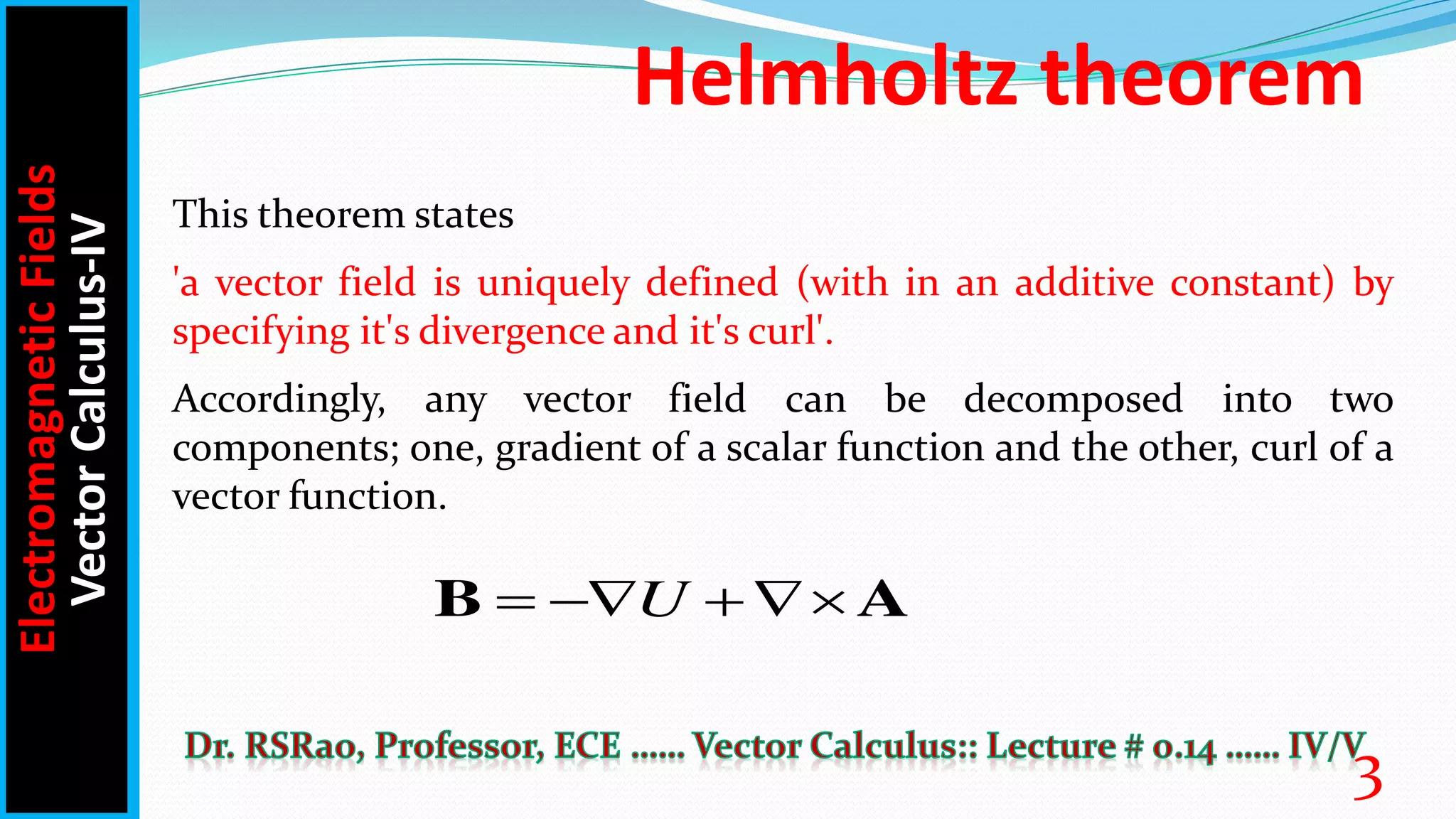 Helmholtz theorem
This theorem states
'a vector field is uniquely defined (with in an additive constant) by
specifying it's divergence and it's curl'.
Accordingly, any vector field can be decomposed into two
components; one, gradient of a scalar function and the other, curl of a
vector function.
U
  
B A
Electromagnetic
Fields
Vector
Calculus-IV
3
 