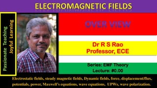 Series: EMF Theory
Lecture: #0.00
Dr R S Rao
Professor, ECE
Electrostatic fields, steady magnetic fields, Dynamic fields, force, displacement/flux,
potentials, power, Maxwell’s equations, wave equations, UPWs, wave polarization.
Passionate
Teaching
Joyful
Learning
 