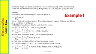 2
Dr. R S Rao
Electrostatics
Gauss'
Law An infinite straight line charge, located over z-axis, is carrying charge with a uniform density,
λ=111.26pC/m. Determine field density, D at point (a) (1,2,2)m (b) (3,π/4,2)(c) (2,π/4, π/4).
Solution:
Field density due to a line charge in cylindrical system is,
2
1 λ
ˆ C/m
2 

D 
It is in cylindrical coordinate system. To use this relation, it requires finding ρ and 𝛒 from
given coordinates of field point.
(a) Field point coordinates, (1,2,2)m are in Cartesian system.
2 2 2 2 1
2.24
ˆ ˆ ˆ
1 2 2.24m ; ( 2 )
x y
       
x y

2
2
1 λ 1 111.26
ˆ ˆ ˆ ˆ ˆ
( 2 ) 3.52( 2 )pC/m
2 2 2.24
  
    
D x y x y

(b) Field point coordinates, (3,π/4,2) are in cylindrical system.
2
1 λ 1 111.26
ˆ ˆ ˆ
5.93 pC/m
2 2 3
  
  
D   
(c) Field point coordinates, (2,π/4, π/4) are in spherical system.
ˆ ˆ
ˆ ˆ ˆ
sin 2sin( 4) 1.414 ; sin cos 0.707 0.707
r
    
      
r r
  
2
1 λ 1 111.26 ˆ ˆ
ˆ ˆ ˆ
(0.707 0.707 ) 12.52(0.707 0.707 )pC/m
2 2 1.414
  
    
D r r
  
Example I
 