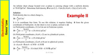 3
Dr. R S Rao
Electrostatics
Gauss'
Law
Example II
An infinite sheet charge located over xy-plane is carrying charge with a uniform density
σ=70.832pC/m2
. Determine field density, D at (a) (2,2, ±1)m (b) (4,π/4, ±2)(c) (2,π/4, π/4).
Solution:
Field density due to a sheet charge is,
2
σ
ˆ C/m
2

D n
It is in coordinate free form. To use this relation, it requires finding 𝐧 from the given
coordinates of field point. As the sheet is over xy-plane, normal is ±𝐳.
(a) Field point coordinates, (2,2,±1)m are in Cartesian system.
2
σ 70.832
ˆ ˆ ˆ
35.416 pC/m
2 2
    
D n z z
(b) Field point coordinates, (4,π/4, ±2) are in cylindrical system.
2
σ 70.832
ˆ ˆ ˆ
35.416 pC/m
2 2
    
D n z z
(c) Field point coordinates, (2,π/4, π/4) are in spherical system.
ˆ ˆ
ˆ ˆ
ˆ cos sin 0.707 0.707
 
   
z r r
 
2
σ 70.832 ˆ
ˆ ˆ
ˆ 35.416(0.707 0.707 ) pC/m
2 2
   
D n z r 
 