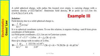 4
Dr. R S Rao
Electrostatics
Gauss'
Law
Example III
A solid spherical charge, with radius 8m located over origin, is carrying charge with a
uniform density ρ=222.53pC/m3
. Determine field density, D at point (a) (2,1,1)m (b)
(2,π/4,2)(c) (3,π/4, π/4).
Solution:
Field density due to a solid spherical charge is,
2
2
1
ˆ C/m
4
Q
r


D r
It is in spherical coordinate system. To use this relation, it requires finding r and 𝐫 from given
coordinates of field point.
(a) Field point coordinates, (2,1,1)m are in Cartesian system.
2 2 2 1 2 1
2.45
ˆ ˆ ˆ ˆ
(2 1 1 ) 2.45m ; (2 )
r       
r x y z
Here Q is charge with in radius of 2.45m.
3
4
2
3
2 3
222.53( 2.45 )
1 1
ˆ ˆ ˆ ˆ ˆ ˆ ˆ
(2 ) 74.20(2 ) pC/m
4 4 2.45
Q
r

 
      
D r x y z x y z
 
