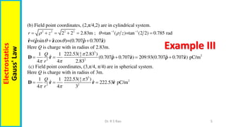 5
Dr. R S Rao
Electrostatics
Gauss'
Law
Example III
(b) Field point coordinates, (2,π/4,2) are in cylindrical system.
2 2 2 2 1 1
2 2 2.83m ; =tan ( )=tan (2 2) 0.785 rad
r z z
  
 
     
ˆ ˆ ˆ
ˆ ˆ
=( sin cos )=(0.707 0.707 )
 
 
r z z
 
Here Q is charge with in radius of 2.83m.
3
4
2
3
2 2
222.53( 2.83 )
1 1
ˆ ˆ ˆ
ˆ ˆ
(0.707 0.707 ) 209.93(0.707 0.707 ) pC/m
4 4 2.83
Q
r

 
    
D r z z
 
(c) Field point coordinates, (3,π/4, π/4) are in spherical system.
Here Q is charge with in radius of 3m.
3
4
2
3
2 2
222.53( 3 )
1 1
ˆ ˆ ˆ
222.53 pC/m
4 4 3
Q
r

 
  
D r r r
 