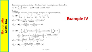 6
Dr. R S Rao
Electrostatics
Gauss'
Law
Example IV
Determine volume charge density, ρ C/m3
for c=1 and 2 when displacement density, D is,
2 2
ˆ ˆ ˆ
ˆ
(a) C/m , (b) cos sin C/m
c c
y x
c
x y
 

  

x y
D D r 
Solution:
According to Gauss' law, charge density is divergence of displacement density.
1 1
2 2
(a)
( ) ( )
c c
c c c c c c c c
y x cx y cy x
x x y y x y x y x y
 
  
    
     
D
3
2 2 2
1 1
ρ C/m
( ) ( ) ( )
c c
y x y x
x y x y x y
 
  
    
  
D
3
2 2 2 2 2 2
2 2
2 2
ρ 0 C/m
( ) ( )
c c
xy yx
x y x y
 

    
 
D
     
2
2
1
(b) sin cos sin sin 0
sin
r r c r
r r
   
  
 
 
  
   
    
 
 
   
  
     
 
D
   
2 2
2
1 2cos 2cos
cos sin
sin
c c
r
r r r r r
 
 
 
   
     
   
   
   
 
     
 
3
1 1
2cos 2cos 4cos
ρ C/m
c c
r r r
  
 
 
    
 
 
D
3
2 2
2cos 4cos 6cos
ρ C/m
c c
r r r
  
 
 
    
 
 
D
 