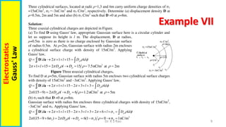9
Dr. R S Rao
Electrostatics
Gauss'
Law
Example VII
Three cylindrical surfaces, located at radii ρ=1,3 and 6m carry uniform charge densities of σ1
=15nC/m2
, σ2 =‒3nC/m2
and σ3 C/m2
, respectively. Determine (a) displacement density D at
ρ=0.5m, 2m and 5m and also (b) σ3 C/m2
such that D =0 at ρ=8m.
Solution:
Three coaxial cylindrical charges are depicted in Figure.
(a) To find D using Gauss' law, appropriate Gaussian surface here is a circular cylinder and
let us suppose its height is l m. The displacement, D at radius,
ρ=0.5m is zero as there is no charge enclosed by Gaussian surface
of radius 0.5m. At ρ=2m, Gaussian surface with radius 2m encloses
a cylindrical surface charge with density of 15nC/m2
. Applying
Gauss' law,
2 1 15
Q d l D ld

  
     
 
D a
2
2 1 15 2 15 7.5nC/m at 2m
l D l D
 
    
       
Figure Three coaxial cylindrical charges.
To find D at ρ=5m, Gaussian surface with radius 5m encloses two cylindrical surface charges
with density of 15nC/m2
and ‒3nC/m2
. Applying Gauss' law,
2 1 15 2 3 3
Q d l l D ld

   
         
 
D a
2
2 (15 9) 2 6 1.2nC/m at 5m
l D l D
 
    
     
(b) σ3 such that D =0 at ρ=8m.
Gaussian surface with radius 8m encloses three cylindrical charges with density of 15nC/m2
,
‒3nC/m2
and σ3. Applying Gauss' law,
3
2 1 15 2 3 3 2 6
Q d l l l D ld

     
             
 
D a
2
3 3 3
2 (15 9 6σ ) 2 6(1 σ ) 0 σ 1nC/m
l D l D
 
   
        
 