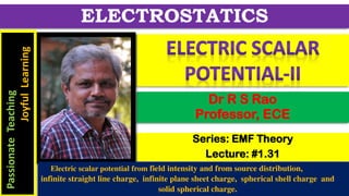 Series: EMF Theory
Lecture: #1.31
Dr R S Rao
Professor, ECE
ELECTROSTATICS
Passionate
Teaching
Joyful
Learning
Electric scalar potential from field intensity and from source distribution,
infinite straight line charge, infinite plane sheet charge, spherical shell charge and
solid spherical charge.
 