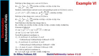 Electrostatics
Electrostatic
Fields
12
Example VI
Field due to line charge over y-axis at (3,2,2)m is,
2
1 λ 1
ˆ ˆ ˆ ˆ ˆ
(0.833 0.555 ) (0.23 0.15 ) V/m
2 2 3.60
o
o o

  
    
E x z x z

Similarly, radial distance and unit vector corresponding to point at (3,2,2)m to z-axis is,
2 2 1 2 ˆ ˆ
3 2
ˆ ˆ ˆ
(3 2 ) 13 3.60m & = = (0.833 0.555 )
3.60



     
x y
x y


Field due to line charge over z-axis at (3,2,2)m is,
2
1 λ 1
ˆ ˆ ˆ ˆ ˆ
(0.833 0.555 ) (0.23 0.15 ) V/m
2 2 3.60
o
o o

  
    
E x y x y

Total field due to the three line charges then is,
ˆ ˆ ˆ ˆ ˆ ˆ ˆ ˆ ˆ
0.25( ) (0.23 0.15 ) (0.23 0.15 ) (0.46 0.40 0.40 )V/m
t         
E y z x z x y x y z
Cartesian to Spherical:
1 2 2 1 2 2
1 1
2
tan ( ) tan ( 3 2 ) 1.064 rad
z x y
  
    
1
tan (2 3) 0.59

 
Vector E in spherical coordinates is,
sin cos sin sin cos
r x y z
E E E E
    
  
0.46sin cos 0.40sin sin 0.40cos 0.725
    
   
cos cos cos sin sin
x y z
E E E E
     
  
0.46cos cos 0.40cos sin 0.40sin 0.06
    
    
sin cos 0.46sin 0.40cos 0.08
x y
E E E
    
      
Thus, field in spherical coordinates is,
ˆ ˆ ˆ ˆ
ˆ ˆ
(0.725 0.06 0.08 )V/m
r
E E E
 
   
E r r
     
 
1
tan y x
 

 