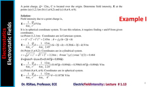 Electrostatics
Electrostatic
Fields
4
Example I
A point charge, Q= 12πεo C is located over the origin. Determine field intensity, E at the
points (a) (1,2,1)m (b) (1,π/4,2) and (c) (4,π/4, π/4).
Solution:
Field intensity due to a point charge is,
2
1
ˆ V/m
4 o
Q
r


E r
It is in spherical coordinate system. To use this relation, it requires finding r and 𝐫 from given
coordinates.
(a) Point (1,2,1)m: Coordinates are in Cartesian system.
2 2 2 1 2 1
2.45
ˆ ˆ ˆ ˆ
(1 2 1 ) 2.45m ; ( 2 )
r       
r x y z
2 3
12
1 1
ˆ ˆ ˆ ˆ ˆ ˆ ˆ
( 2 ) 0.20( 2 )V/m
4 4 2.45
o
o o
Q
r

 
      
E r x y z x y z
(b) Point (1,π/4,2): Coordinates are in cylindrical system.
2 2 2 2 1 1
1 2 2.24m ; =tan ( )=tan (1 2) 0.464
r z z
  
 
     
ˆ ˆ ˆ
ˆ ˆ
=( sin cos )=(0.447 0.894 )
 
 
r z z
 
2 2
12
1 1
ˆ ˆ ˆ
ˆ ˆ
(0.447 0.894 ) 0.598(0.447 0.894 ) V/m
4 4 2.24
o
o o
Q
r

 
    
E r z z
 
(c) Point (4,π/4, π/4): Coordinates are in spherical system.
2 2
12
1 1
ˆ ˆ ˆ
0.1875 V/m
4 4 4
o
o o
Q
r

 
  
E r r r
 