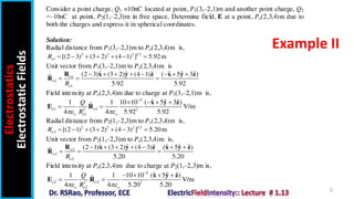 Electrostatics
Electrostatic
Fields
5
Example II
Consider a point charge, Q1 =10nC located at point, P1(3,‒2,1)m and another point charge, Q2
=‒10nC at point, P2(1,‒2,3)m in free space. Determine field, E at a point, Po(2,3,4)m due to
both the charges and express it in spherical coordinates.
Solution:
Radial distance from P1(3,‒2,1)m to Po(2,3,4)m is,
2 2 2 1 2
1 [(2 3) (3 2) (4 1) ] 5.92m
o
R       
Unit vector from P1(3,‒2,1)m to Po(2,3,4)m is
1
1
1
ˆ ˆ ˆ ˆ ˆ ˆ
(2 3) (3 2) (4 1) ( 5 3 )
ˆ
5.92 5.92
o
o
o
R
       
  
R x y z x y z
R
Field intensity at Po(2,3,4)m due to charge at P1(3,‒2,1)m is,
9
1 1
2 2
1
ˆ ˆ ˆ
1 1 10 10 ( 5 3 )
ˆ V/m
4 4 5.92 5.92
o o
o o o
Q
R
 

   
 
x y z
E R
Radial distance from P2(1,‒2,3)m to Po(2,3,4)m is,
2 2 2 1 2
2 [(2 1) (3 2) (4 3) ] 5.20m
o
R       
Unit vector from P2(1,‒2,3)m to Po(2,3,4)m is,
2
2
2
ˆ ˆ ˆ ˆ ˆ ˆ
(2 1) (3 2) (4 3) ( 5 )
ˆ
5.20 5.20
o
o
o
R
      
  
R x y z x y z
R
Field intensity at Po(2,3,4)m due to charge at P2(1,‒2,3)m is,
9
2 2
2 2
2
ˆ ˆ ˆ
1 1 10 10 ( 5 )
ˆ V/m
4 4 5.20 5.20
o o
o o o
Q
R
 

   
 
x y z
E R
 