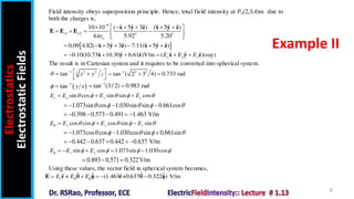 Electrostatics
Electrostatic
Fields
6
Example II
Field intensity obeys superposition principle. Hence, total field intensity at Po(2,3,4)m due to
both the charges is,
9
1 2 3 3
ˆ ˆ ˆ ˆ ˆ ˆ
10 10 ( 5 3 ) ( 5 )
4 5.92 5.20
o o
o


     
 
   
 
 
x y z x y z
E E E
 
ˆ ˆ ˆ ˆ ˆ ˆ
0.09 4.82( 5 3 ) 7.11( 5 )
      
x y z x y z
ˆ ˆ ˆ ˆ ˆ ˆ
0.10(10.73 10.30 6.61 )V/m ( )(say)
x y z
E E E
      
x y z x y z
The result is in Cartesian system and it requires to be converted into spherical system.
1 2 2
tan ( 2 3 4) 0.733 rad

  
1
tan (3/ 2) 0.983 rad

 
sin cos sin sin cos
r x y z
E E E E
    
  
1.073sin cos 1.030sin sin 0.661cos
    
   
0.398 0.573 0.491 1.463 V/m
     
cos cos cos sin sin
x y z
E E E E
     
  
1.073cos cos 1.030cos sin 0.661sin
    
   
0.442 0.637 0.442 0.637 V/m
     
sin cos 1.073sin 1.030cos
x y
E E E
    
    
0.893 0.571 0.322V/m
  
Using these values, the vector field in spherical system becomes,
ˆ ˆ ˆ ˆ
ˆ ˆ
(1.463 +0.637 0.322 ) V/m
r
E E E
 
    
E r r
    
1 2 2
tan x y z
  
 
 
 
 
1
tan y x
 

 