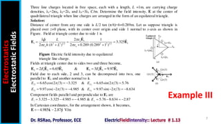 Electrostatics
Electrostatic
Fields
7
Example III
Three line charges located in free space, each with a length, L =1m, are carrying charge
densities, λ1=2πεo λ2=2λ1 and λ3=3λ1 C/m. Determine the field intensity, E at the center of
quadrilateral triangle when line charges are arranged in the form of an equilateral triangle.
Solution:
Distance of center from any one side is L/2 tan (π/6)=h=0.289m. Let us suppose triangle is
placed over z=0 plane, with its center over origin and side 1 normal to x-axis as shown in
Figure. Field at triangle center due to side 1 is
1
1 1
2 2 1 2 2 2 1 2
ˆ
ˆ 2
λ 1 ˆ
3.325
2 ( ) 2 0.289 (0.289 1 )
o
o o
L
h h L

 
  
  
E
E E

Figure Electric field intensity due to equilateral
triangle line charge.
Fields at triangle center due to sides two and three become,
2 1 2 2 3 1 3 3
ˆ ˆ ˆ ˆ
2 6.65 & 3 9.97
E E
   
E E E E E E
Field due to each side, 2 and 3, can be decomposed into two, one
parallel to E1 and another normal to it.
2 2
6.65cos(2 3) 3.325 & 6.65sin(2 3) 5.76
E E
 

    
3 3
9.97cos( 2 3) 4.985 & 9.97sin( 2 3) 8.634
E E
 

       
Component fields parallel and perpendicular to E1 are
3.325 3.325 4.985 4.985 & 5.76 8.634 2.87
E E
       
In Cartesian coordinates, for the arrangement shown, it becomes,
ˆ ˆ
4.985 2.87 V/m
 
E x y
 